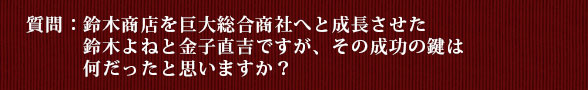 質問：鈴木商店を巨大総合商社へと成長させた鈴木よねと金子直吉ですが、その成功の鍵は何だったと思いますか？