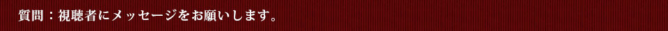 質問：視聴者にメッセージをお願いします。