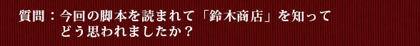 質問：今回の脚本を読まれて「鈴木商店」を知ってどう思われましたか？