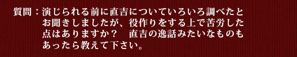 質問：演じられる前に直吉についていろいろ調べたとお聞きしましたが、役作りをする上で苦労した点はありますか？　直吉の逸話みたいなものもあったら教えて下さい。