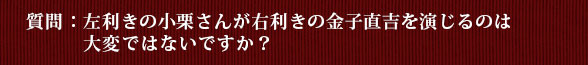 質問：左利きの小栗さんが右利きの金子直吉を演じるのは大変ではないですか？
