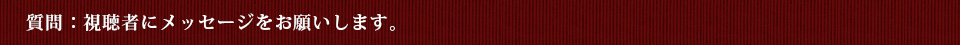 質問：視聴者にメッセージをお願いします。