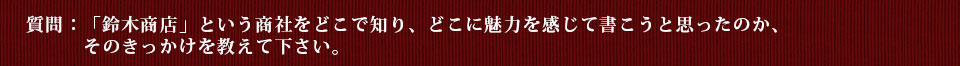 質問：「鈴木商店」という商社をどこで知り、どこに魅力を感じて書こうと思ったのか、そのきっかけを教えて下さい。