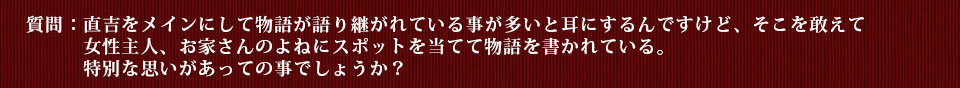 質問：直吉をメインにして物語が語り継がれている事が多いと耳にするんですけど、そこを敢えて女性主人、お家さんのよねにスポットを当てて物語を書かれている。特別な思いがあっての事でしょうか？