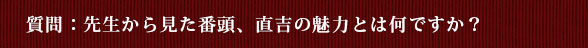 質問：先生から見た番頭、直吉の魅力とは何ですか？