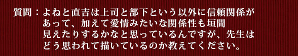 質問：よねと直吉は上司と部下という以外に信頼関係があって、加えて愛情みたいな関係性も垣間見えたりするかなと思っているんですが、先生はどう思われて描いているのか教えてください。