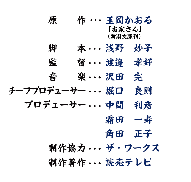原作･･･玉岡かおる 『お家さん』(新潮文庫刊) 脚本･･･浅野妙子 監督･･･渡邊孝好 音楽･･･沢田完 チーフプロデューサー･･･堀口良則 プロデューサー･･･中間利彦 霜田一寿 角田正子 制作協力･･･ザ・ワークス 制作著作･･･読売テレビ