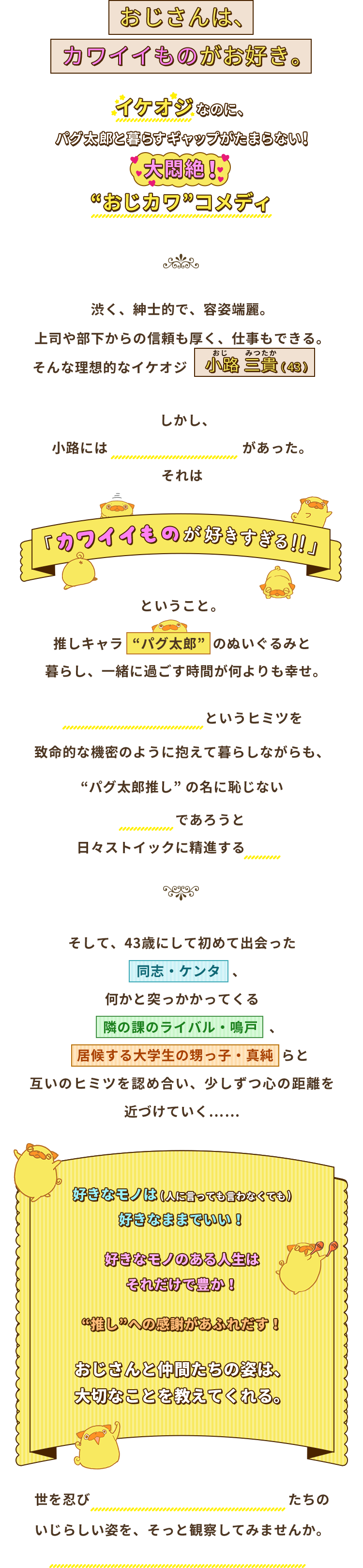 おじさんはカワイイものがお好き。イケオジなのに、パグ太郎と暮らすギャップがたまらない！大悶絶！“おじカワ”コメディ。渋く、紳士的で、容姿端麗。上司や部下からの信頼も厚く、仕事もできる。そんな理想的なイケオジ。しかし、小路には 誰にも言えない秘密 があった。それは「カワイイものが好きすぎる！！」ということ。推しキャラ  “パグ太郎”  のぬいぐるみと暮らし、一緒に過ごす時間が何よりも幸せ。“カワイイものが好き”というヒミツを致命的な機密のように抱えて暮らしながらも、“パグ太郎推し” の名に恥じないイケオジであろうと日々ストイックに精進する小路。そして、43歳にして初めて出会った同志・ケンタ、何かと突っかかってくる隣の課のライバル・鳴戸、居候する大学生の甥っ子・真純らと互いのヒミツを認め合い、少しずつ心の距離を近づけていく……好きなモノは(人に言っても言わなくても)好きなままでいい！好きなモノのある人生はそれだけで豊か！“推し”への感謝があふれだす！おじさんと仲間たちの姿は、大切なことを教えてくれる。世を忍びカワイイものを愛でるおじさんたちのいじらしい姿を、そっと観察してみませんか。きっと、あなたの心をやさしく癒します。