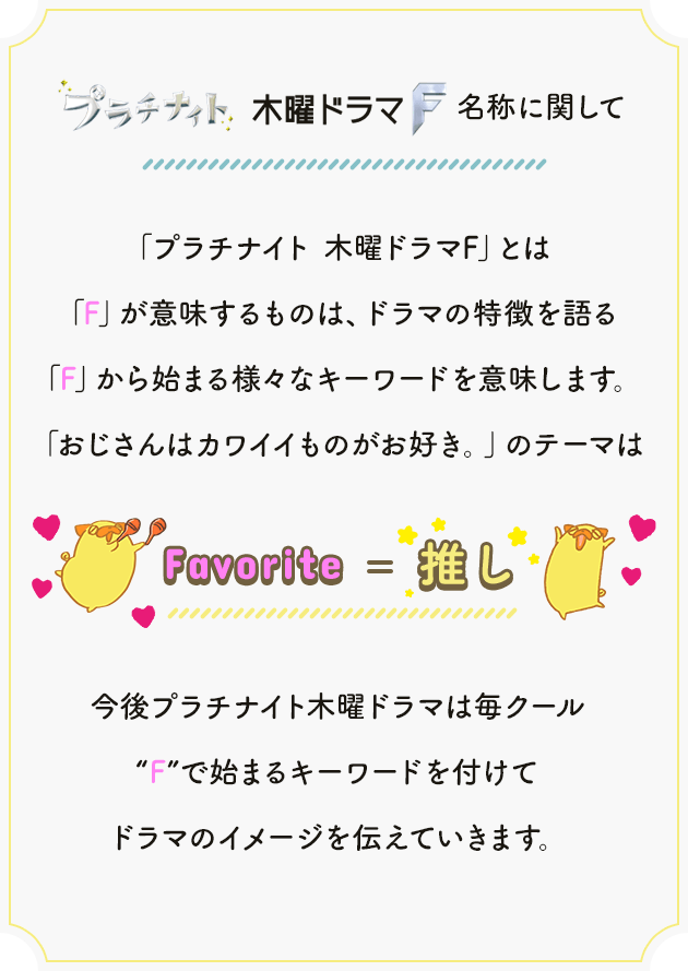 「プラチナイト 木曜ドラマF」とは「F」が意味するものは、ドラマの特徴を語る「F」から始まる様々なキーワードを意味します。「おじさんはカワイイものがお好き。」のテーマは「Favorite=推し」今後プラチナイト木曜ドラマは毎クール“F”で始まるキーワードを付けてドラマのイメージを伝えていきます。