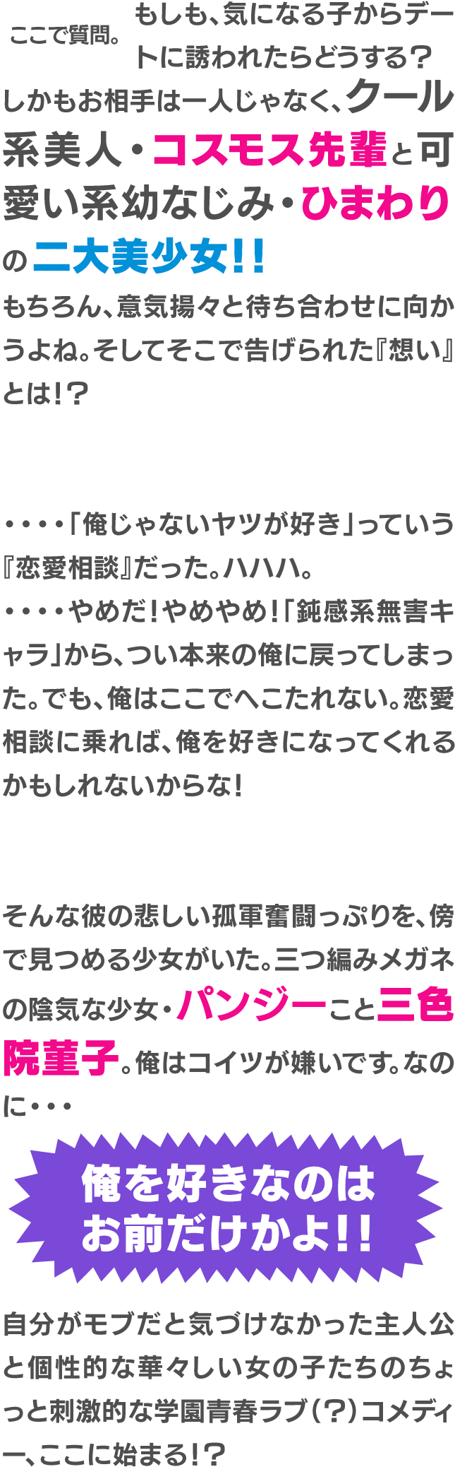 ここで質問。もしも、気になる子からデートに誘われたらどうする？しかもお相手は一人じゃなく、クール系美人・コスモス先輩と可愛い系幼なじみ・ひまわりの二大美少女！！もちろん、意気揚々と待ち合わせに向かうよね。そしてそこで告げられた『想い』とは？！・・・・「俺じゃないヤツが好き」っていう『恋愛相談』だった。ハハハ。・・・・やめだ！やめやめ！「鈍感系無害キャラ」から、つい本来の俺に戻ってしまった。でも、俺はここでへこたれない。恋愛相談に乗れば、俺を好きになってくれるかもしれないからな！そんな彼の悲しい孤軍奮闘っぷりを、傍で見つめる少女がいた。三つ編みメガネの陰気な少女・パンジーこと三色院菫子。俺はコイツが嫌いです。なのに・・・俺を好きなのはお前だけかよ！！自分がモブだと気づけなかった主人公と個性的な華々しい女の子たちのちょっと刺激的な学園青春ラブ（？）コメディー、ここに始まる！？