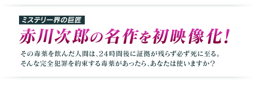 ミステリー界の巨匠   赤川次郎の名作を初映像化！ その毒薬を飲んだ人間は、24時間後に証拠が残らず必ず死に至る。 そんな完全犯罪を約束する毒薬があったら、あなたは使いますか？