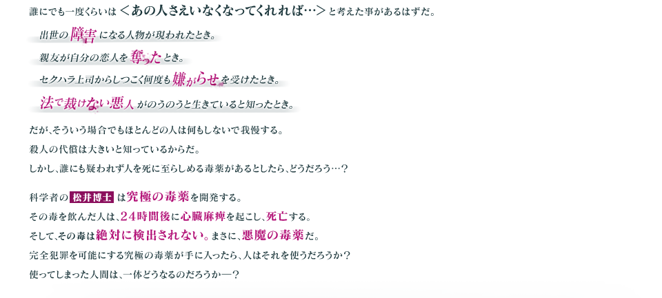 誰にでも一度くらいは＜あの人さえいなくなってくれれば…＞と考えた事があるはずだ。
      出世の障害になる人物が現われたとき。
      親友が自分の恋人を奪ったとき。
      セクハラ上司からしつこく何度も嫌がらせを受けたとき。
      法で裁けない悪人がのうのうと生きていると知ったとき。
      だが、そういう場合でもほとんどの人は何もしないで我慢する。
      殺人の代償は大きいと知っているからだ。
      しかし、誰にも疑われず人を死に至らしめる毒薬があるとしたら、どうだろう…？
      科学者の松井博士は究極の毒薬を開発する。
      その毒を飲んだ人は、24時間後に心臓麻痺を起こし、死亡する。
      そして、その毒は絶対に検出されない。まさに、悪魔の毒薬だ。
      完全犯罪を可能にする究極の毒薬が手に入ったら、人はそれを使うだろうか？
      使ってしまった人間は、一体どうなるのだろうか―？ 