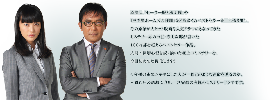原作は、『セーラー服と機関銃』や『三毛猫ホームズの推理』など数多くのベストセラーを世に送り出し、その原作が大ヒット映画や人気ドラマにもなってきたミステリー界の巨匠・赤川次郎が書いた１００万部を超えるベストセラー作品。人間の深層心理を鋭く描いた極上のミステリーを、今回初めて映像化します！<br />
＜究極の毒薬＞を手にした人が一体どのような運命を辿るのか、人間心理の深淵に迫る、一話完結の究極のミステリードラマです。