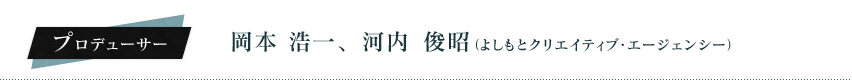 プロデューサー：岡本　浩一、河内　俊昭（よしもとクリエイティブ・エージェンシー）