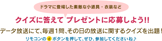 ドラマに登場した素敵な小道具・衣装などクイズに答えて プレゼントに応募しよう!!
データ放送にて、毎週1問、その日の放送に関するクイズを出題！リモコンのdボタンを押して、ぜひ、参加してくださいね♪