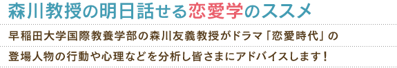 森川教授の明日話せる恋愛学のススメ 早稲田大学国際教養学部の森川教授がドラマ「恋愛時代」の登場人物の行動や心理などを分析し皆さまにアドバイスします！