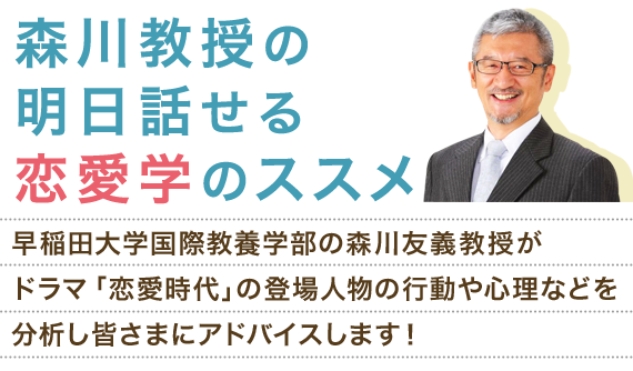 森川教授の明日話せる恋愛学のススメ 早稲田大学国際教養学部の森川教授がドラマ「恋愛時代」の登場人物の行動や心理などを分析し皆さまにアドバイスします！