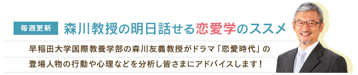 【毎週更新】森川教授の明日話せる恋愛学のススメ　早稲田大学国際教養学部の森川教授がドラマ「恋愛時代」の登場人物の行動や心理などを分析し皆さまにアドバイスします！