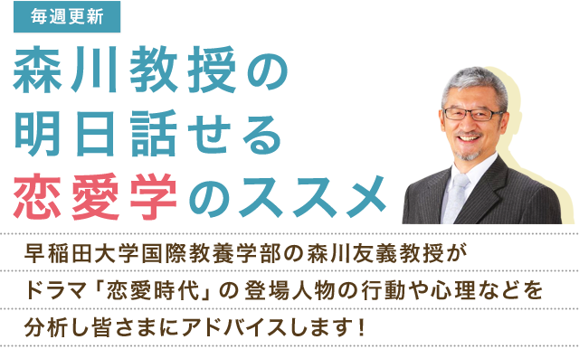 【毎週更新】森川教授の明日話せる恋愛学のススメ　早稲田大学国際教養学部の森川教授がドラマ「恋愛時代」の登場人物の行動や心理などを分析し皆さまにアドバイスします！