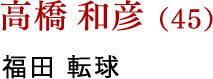 高橋 和彦（45） 福田 転球