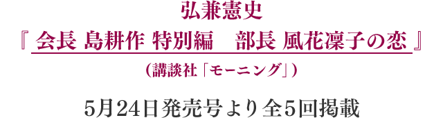 弘兼憲史『 会長 島耕作 特別編　部長 風花凛子の恋 』（講談社「モーニング」）5月24日発売号より全5話掲載