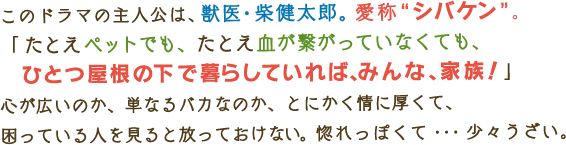 このドラマの主人公は、獣医・柴健太郎。愛称“シバケン”。「たとえペットでも、たとえ血が繋がっていなくても、ひとつ屋根の下で暮らしていれば、みんな、家族！」 心が広いのか、単なるバカなのか、とにかく情に厚くて、 困っている人を見ると放っておけない。惚れっぽくて・・・少々うざい。