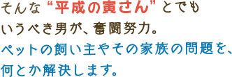 そんな“平成の寅さん”とでも いうべき男が、奮闘努力。 ペットの飼い主やその家族の問題を、 何とか解決します。