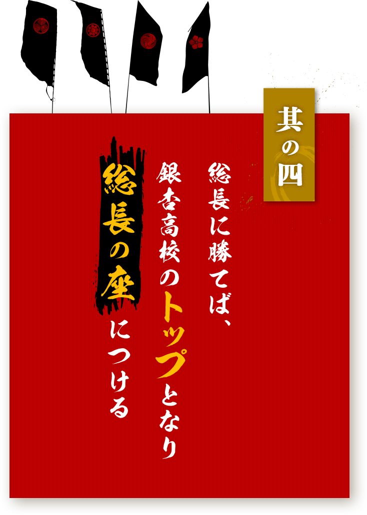 其の四：総長に勝てば、銀杏高校のトップとなり総長の座 につける。