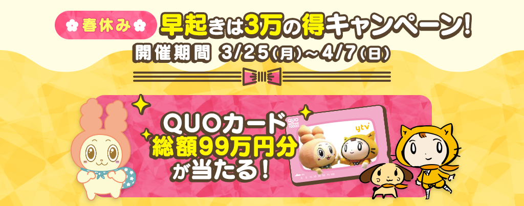 QUOカード総額99万円分が当たる、春休み 早起きは3万の得キャンペーン！3/25(月)～4/7(日)の実施期間中、ytvの対象番組を視聴して応募しよう！！