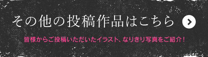 その他の投稿作品はこちら　皆様からご投稿いただいたイラスト、なりきり写真をご紹介！