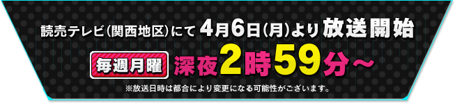 
			読売テレビ（関西地区）にて4月6日(月)より放送開始
毎週月曜深夜2時59分～
         *放送日時は変更になる可能性があります。
			