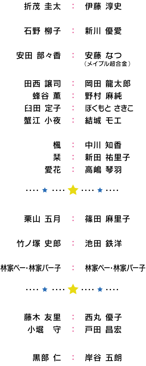 折茂 圭太：伊藤 淳史/石野 柳子：新川 優愛/安田 部々香：安藤 なつ（メイプル超合金）/田西 譲司：岡田 龍太郎/蜂谷 薫：野村 麻純/臼田 定子：ぼくもと さきこ/蟹江 小夜：結城 モエ/楓：中川 知香/栞：新田 祐里子/愛花：高嶋 琴羽/栗山 五月：篠田 麻里子/竹ノ塚 史郎：池田 鉄洋/林家ぺー・林家パー子：林家ぺー・林家パー子/藤木 友里：西丸 優子/小堀　守：戸田 昌宏/黒部 仁：岸谷 五朗