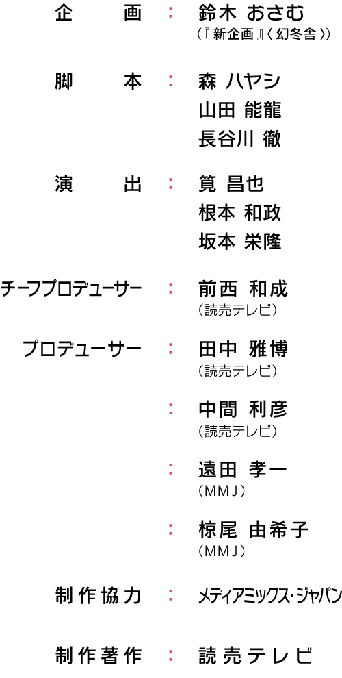 企画：鈴木 おさむ（『 新企画 』〈 幻冬舎 〉）/脚本：森 ハヤシ ほか/演出：筧 昌也・根本 和政 ほか/チーフプロデューサー：前西 和成（読売テレビ）/プロデューサー：田中 雅博（読売テレビ）・中間 利彦（読売テレビ）・遠田 孝一（ＭＭＪ）・伊藤 達哉（ＭＭＪ）・椋尾 由希子（ＭＭＪ）/制作協力：メディアミックス・ジャパン/制作著作：読売テレビ
