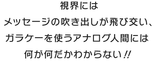視界にはメッセージの吹き出しが飛び交い、ガラケーを使うアナログ人間には何が何だかわからない！！