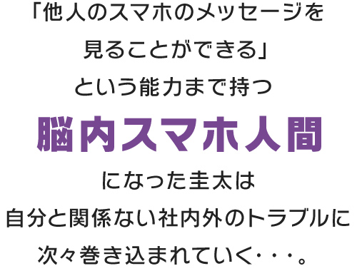 「他人のスマホのメッセージを見ることができる」という能力まで持つ脳内スマホ人間になった圭太は自分と関係ない社内外のトラブルに次々巻き込まれていく・・・。