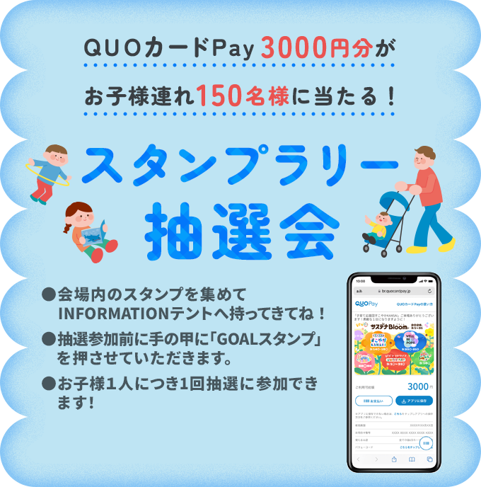 QUOカードPay5000円分が子ども連れ150名様に当たる！スタンプラリー抽選会　●会場内のスタンプを集めてINFOMATIONテントへ持ってきてね！●抽選参加前に手の甲に「GOALスタンプ」を押させていただきます。●お子さん１人につき1回抽選に参加できます！