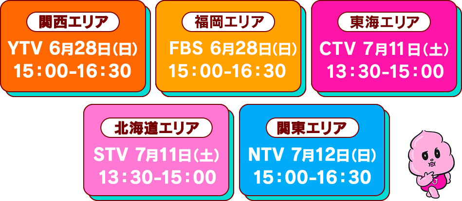 関西エリア	YTV	6/28(日)15:00-16:30	
　　福岡エリア	FBS	6/28(日)15:00-16:30	
　　東海エリア	CTV	7/11(土)13:30-15:00	
　　北海道エリア	STV	7/11(土)13:30-15:00	
　　関東エリア	NTV	7/12(日)15:00-16:30