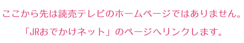 ここから先は読売テレビのホームページではありません。
「JRおでかけネット」のページへリンクします。
