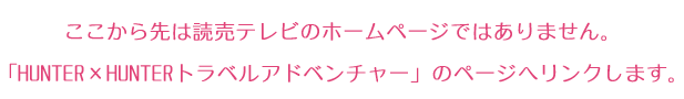 ここから先は読売テレビのホームページではありません。
「HUNTER×HUNTERトラベルアドベンチャー」のページへリンクします。
