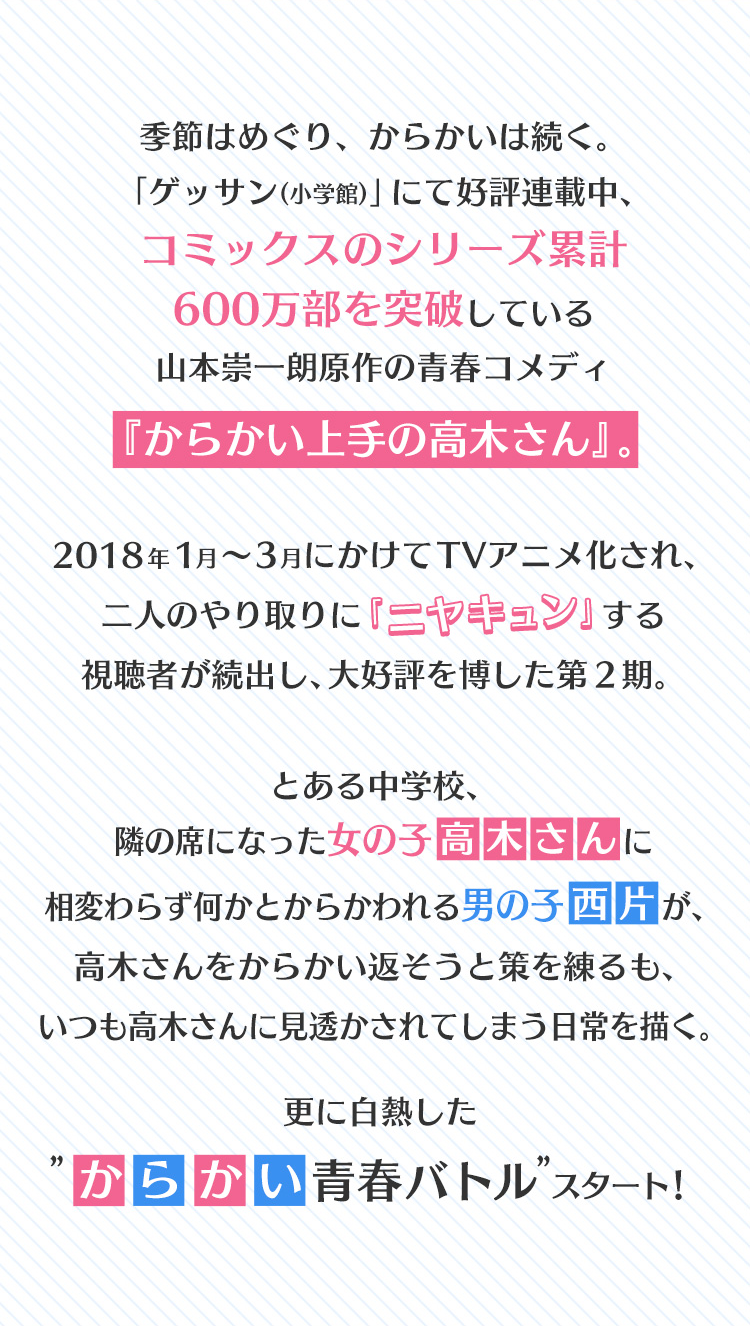 季節はめぐり、からかいは続く。
								「ゲッサン」（小学館）にて好評連載中、コミックスのシリーズ累計600万部を突破している山本崇一朗原作の青春コメディ『からかい上手の高木さん』。
								2018年１月縲怩R月にかけてTVアニメ化され、二人のやり取りに「ニヤキュン」する視聴者が続出し、大好評を博した第２期。
								とある中学校、隣の席になった女の子・高木さんに相変わらず何かとからかわれる男の子・西片が、高木さんをからかい返そうと策を練るも、いつも高木さんに見透かされてしまう日常を描く。更に白熱した”からかい青春バトル”スタート！