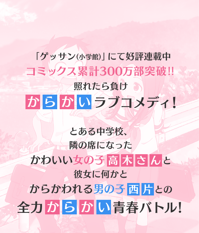 「ゲッサン（少学館）」にて好評連載中 コミックス累計300万部突破!! 照れたら負け からかいラブコメディ! とある中学校、隣の席になったかわいい女の子高木さんと彼女に何かとからかわれる男の子西方との全力からかい青春バトル!