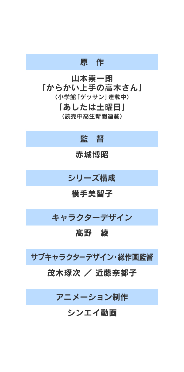 原作:山本崇一朗「からかい上手の高木さん」（小学館「ゲッサン」連載中）「明日は土曜日」（読売中学生新聞連載） 監督:赤城博昭 シリーズ構成:横手美智子 キャラクターデザイン:髙野 綾 サブキャラクターデザイン・総作画監督:茂木琢次/近藤奈都子 アニメーション制作:シンエイ動画