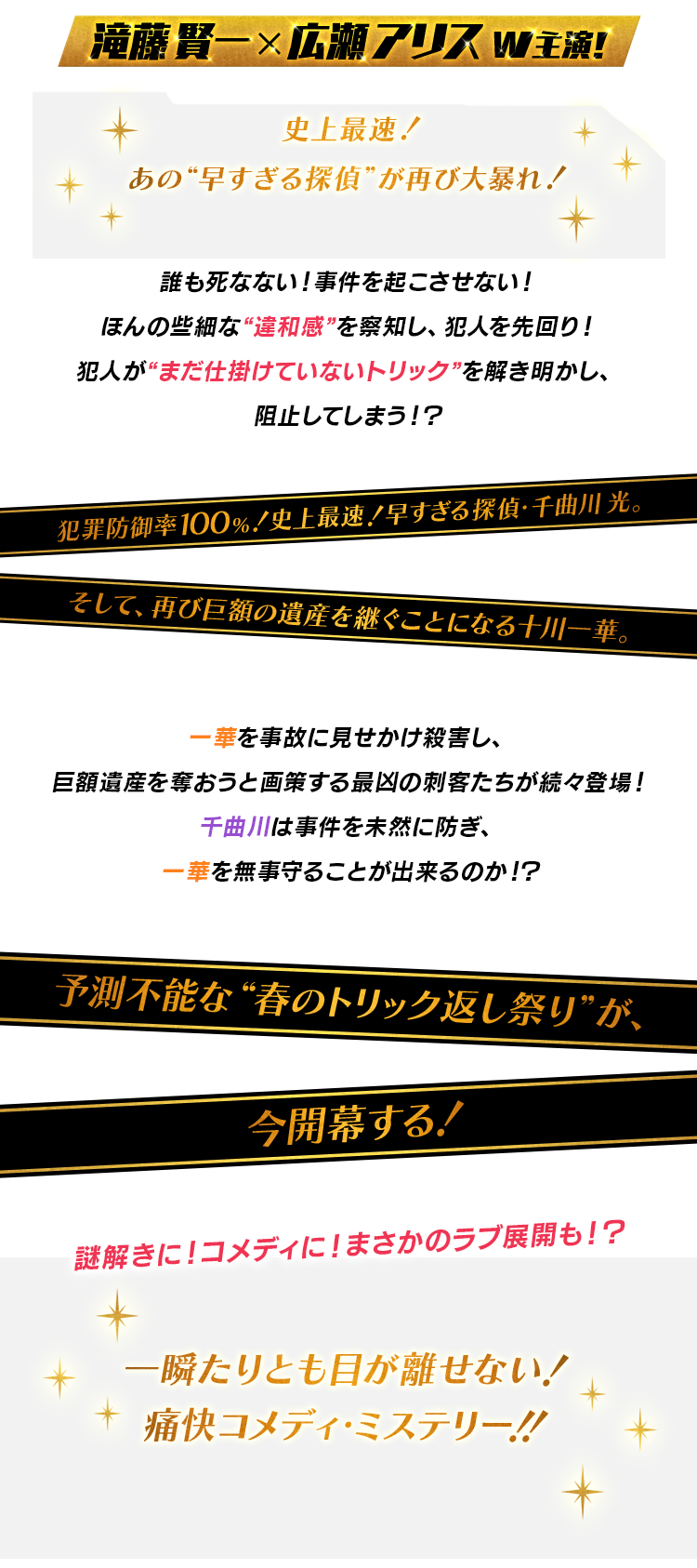 滝藤 賢一×広瀬 アリスｗ主演！史上最速！あの“早すぎる探偵”が再び大暴れ！誰も死なない！事件を起こさせない！ほんの些細な“違和感”を察知し、犯人を先回り！犯人が“まだ仕掛けていないトリック”を解き明かし、阻止してしまう！？犯罪防御率１００％！史上最速！早すぎる探偵・千曲川光。そして、再び巨額の遺産を継ぐことになる十川一華。一華を事故に見せかけ殺害し、巨額遺産を奪おうと画策する最凶の刺客たちが続々登場！千曲川は事件を未然に防ぎ、一華を無事守ることが出来るのか！？予測不能な“春のトリック返し祭り”が、今開幕する！謎解きに！コメディに！まさかのラブ展開も！？一瞬たりとも目が離せない！痛快コメディ・ミステリー！！