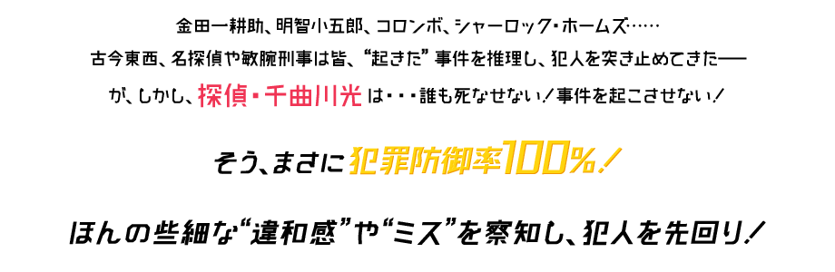 金田一耕助、明智小五郎、コロンボ、シャーロック・ホームズ…古今東西、名探偵や敏腕刑事は皆、『起きた』事件を推理し、犯人を突き止めてきた―が、しかし、探偵・千曲川光は…誰も死なせない！事件を起こさせない！そう、まさに犯罪防御率100％！ほんの些細な『違和感』や『ミス』を察知し、犯人を先回り！