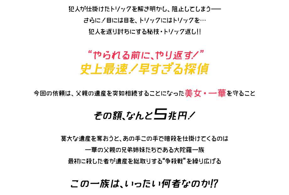 犯人が仕掛けたトリックを解き明かし、阻止してしまう さらに!目には目を、トリックにはトリックを…犯人を返り討ちにする秘技・トリック返し!!『やられる前に、やり返す!』史上最速!早すぎる探偵 今回の依頼は、父親の遺産を突如相続することになった美女・一華を守ること その額、なんと5兆円!莫大な遺産を奪おうと、あの手この手で暗殺を仕掛けてくるのは一華の父親の兄弟姉妹たちである大陀羅一族 最初に殺した者が遺産を総取りする『争殺戦』を繰り広げる この一族は、いったい何者なのか!?