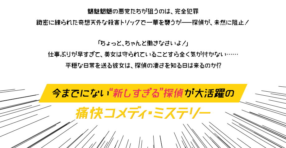 魑魅魍魎の悪党たちが狙うのは、完全犯罪 緻密に練られた奇想天外な殺害トリックで一華を襲うがー探偵が、未然に阻止！「ちょっと、ちゃんと働きなさいよ！」仕事ぶりが早すぎて、美女は守られていることすら全く気が付かない・・・平穏な日常を送る彼女は、探偵の凄さを知る日は来るのか!? 今までにない『新しすぎる』探偵が大活躍の痛快コメディ・ミステリー