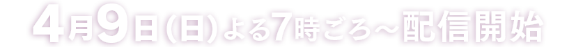 4月9日(日) よる7時ごろ～配信開始 