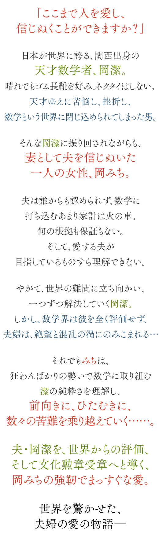 「ここまで人を愛し、信じぬくことができますか？」日本が世界に誇る、大阪生まれの天才数学者、岡潔。晴れでもゴム長靴を好み、ヨレヨレのスーツに、ネクタイはしない。天才ゆえに苦悩し、挫折し、数学という世界に閉じ込められてしまった男。そんな岡潔に振り回されながらも、妻として夫を信じぬいた一人の女性、岡みち。夫は誰からも認められず、数学に打ち込むあまり家計は火の車。何の根拠も保証もない。そして、愛する夫が目指しているものすら理解できない。やがて、世界の難問に立ち向かい、一つずつ解決していく岡潔。しかし、数学界は彼を全く評価せず、夫婦は、絶望と混乱の渦にのみこまれる…それでもみちは、狂わんばかりの勢いで数学に取り組む潔の純粋さを理解し、前向きに、ひたむきに、数々の苦難を乗り越えていく……。夫・岡潔を、世界からの評価、そして文化勲章受章へと導く、岡みちの強靭でまっすぐな愛。世界を驚かせた、夫婦の愛の物語―