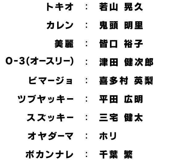 トキオ：若山 晃久/カレン：鬼頭 明里/美麗：皆口 裕子/O-3(オースリー)：津田 健次郎/ビマージョ：喜多村 英梨/ツブヤッキー：平田 広明/スズッキー：三宅 健太/オヤダーマ：ホリ/ボカンナレ：千葉 繁