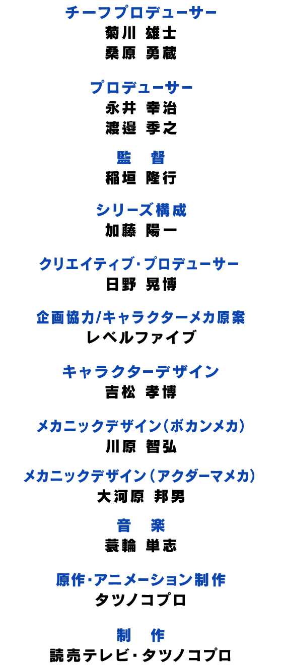 チーフプロデューサー：菊川 雄士・桑原 勇蔵/プロデューサー：永井 幸治・渡邉 季之/シリーズ構成：加藤 陽一/クリエイティブ・プロデューサー：日野 晃博/企画協力/キャラクターメカ原案：レベルファイブ/キャラクターデザイン：吉松 孝博/メカニックデザイン（ボカンメカ）：川原 智弘/メカニックデザイン（アクダーマメカ）：大河原 邦男/音楽：蓑輪 単志/原作・アニメーション制作：タツノコプロ/制作：読売テレビ・タツノコプロ